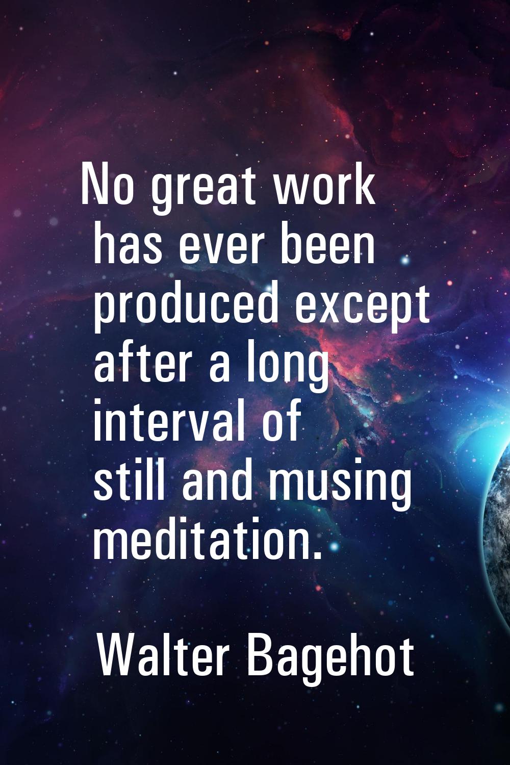 No great work has ever been produced except after a long interval of still and musing meditation.