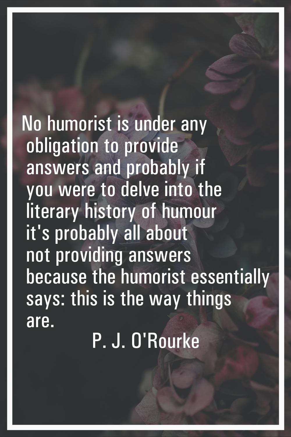 No humorist is under any obligation to provide answers and probably if you were to delve into the l