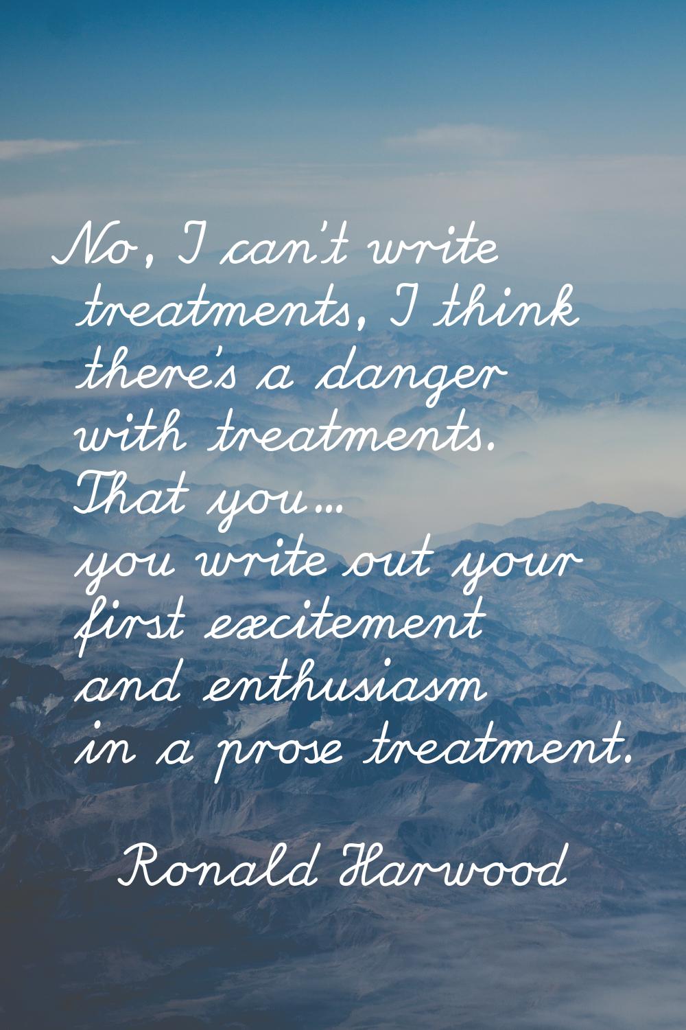 No, I can't write treatments, I think there's a danger with treatments. That you... you write out y