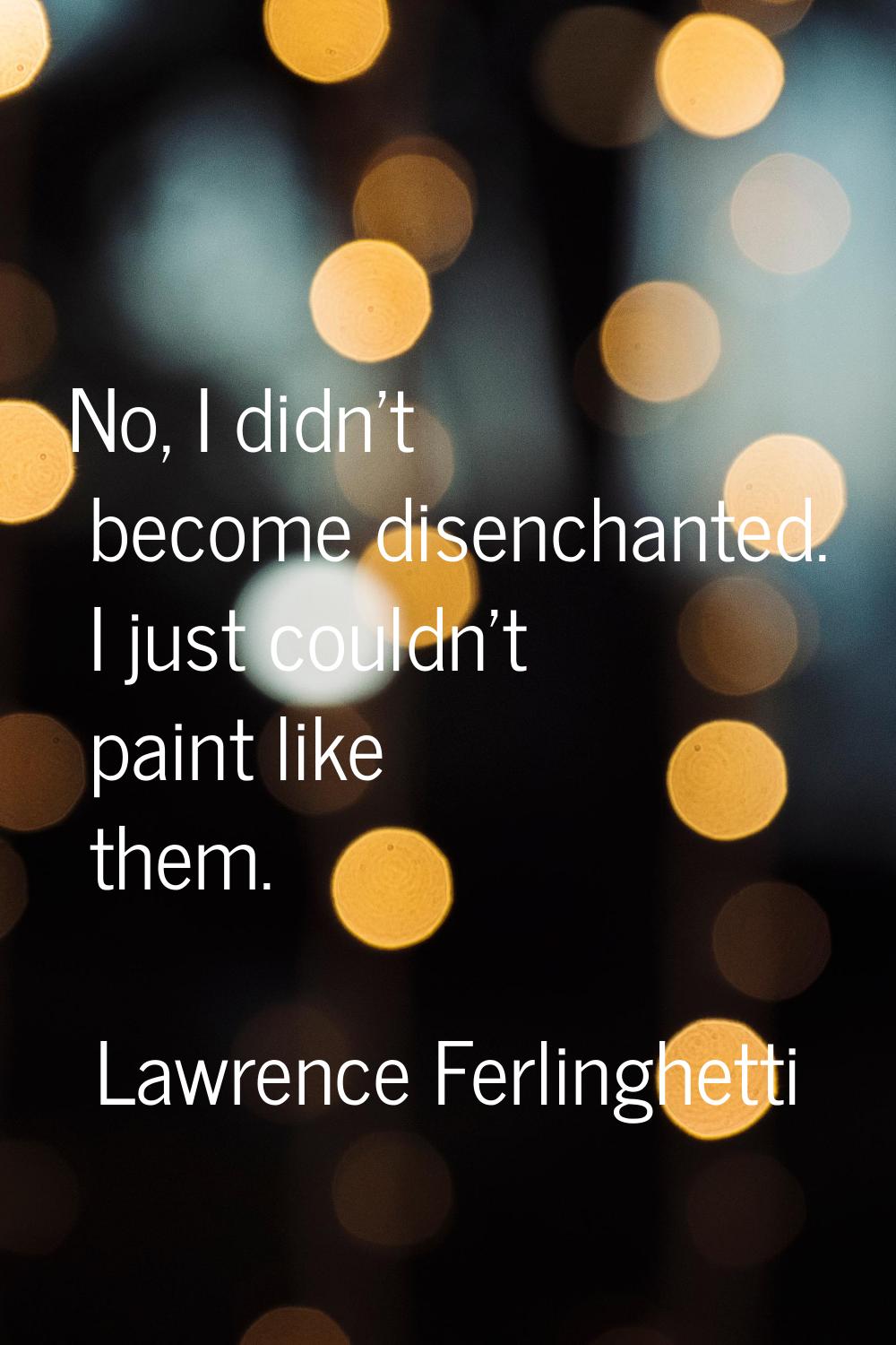 No, I didn't become disenchanted. I just couldn't paint like them.