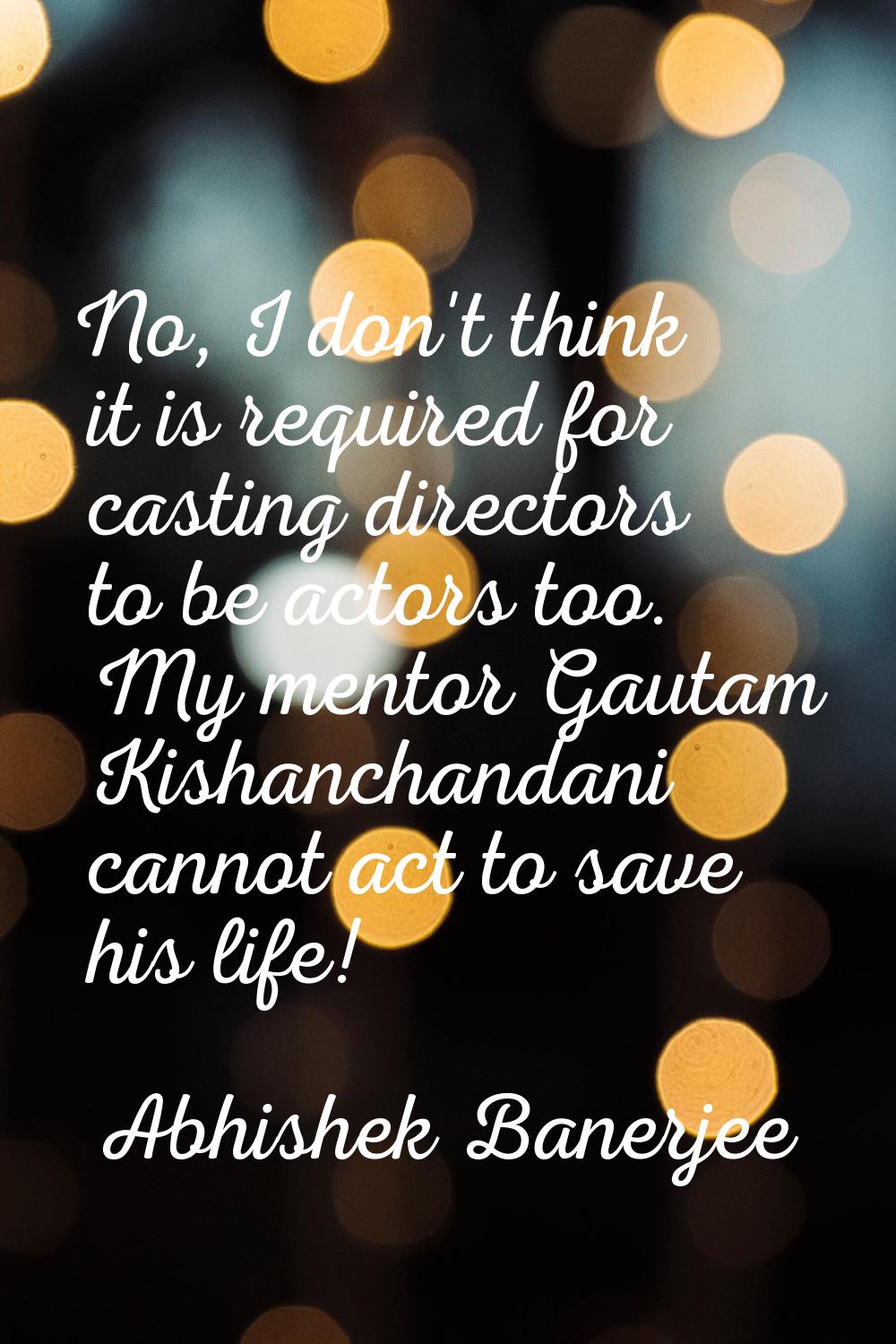 No, I don't think it is required for casting directors to be actors too. My mentor Gautam Kishancha