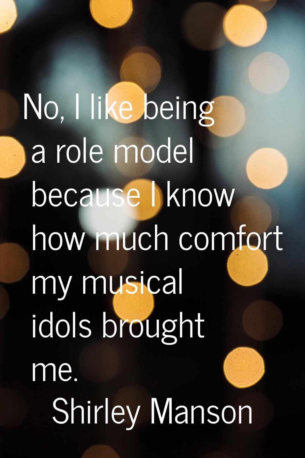 No, I like being a role model because I know how much comfort my musical idols brought me.