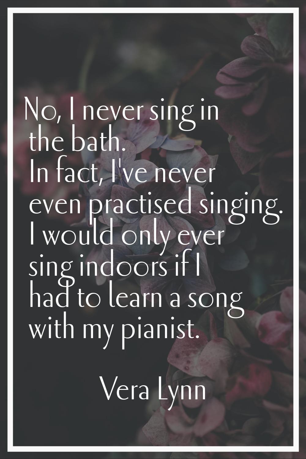 No, I never sing in the bath. In fact, I've never even practised singing. I would only ever sing in