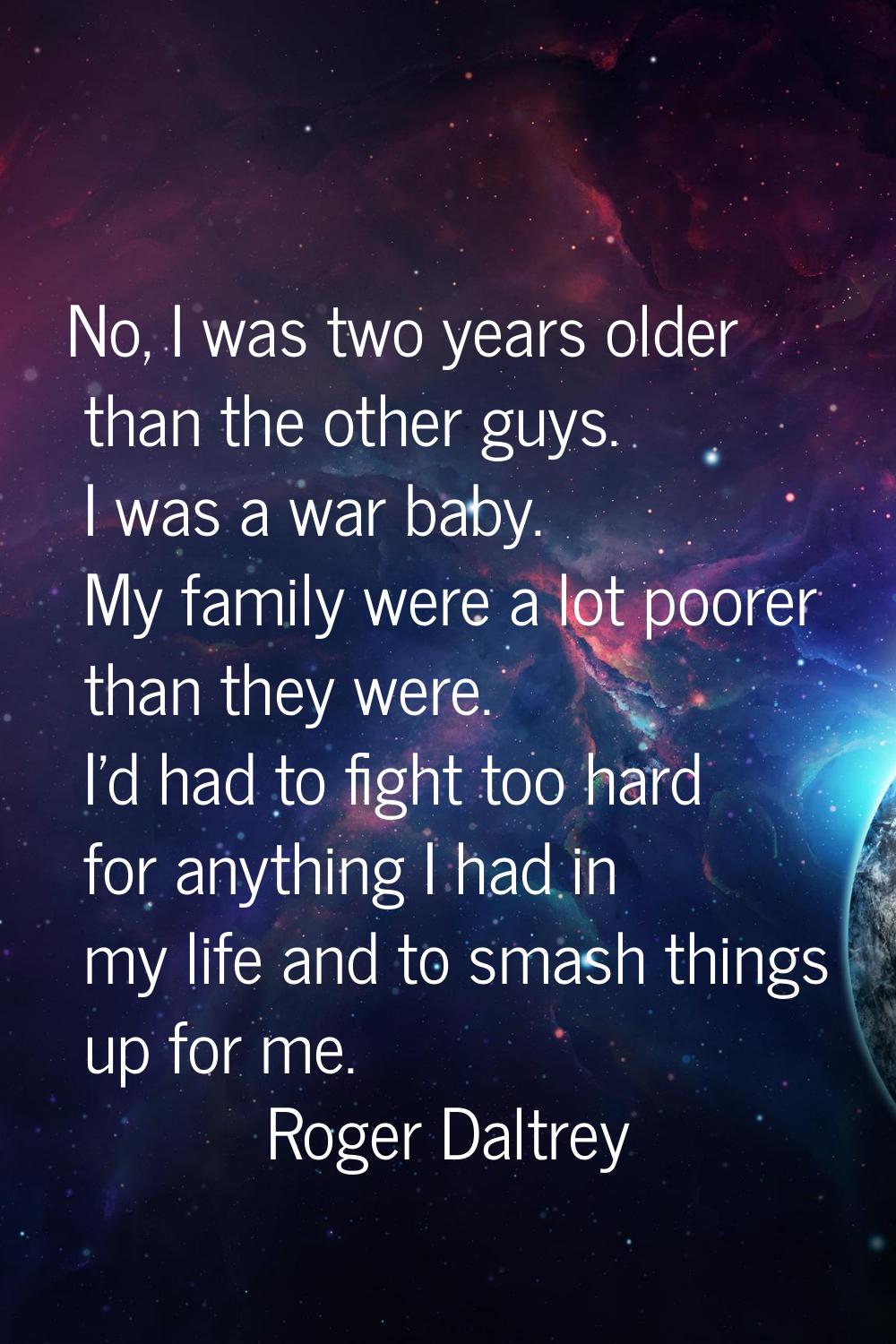 No, I was two years older than the other guys. I was a war baby. My family were a lot poorer than t