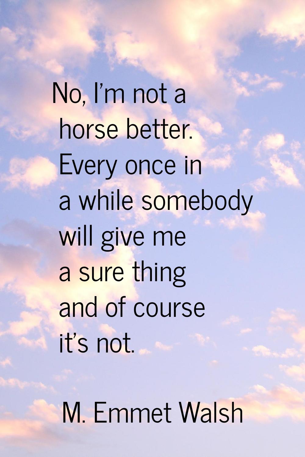 No, I'm not a horse better. Every once in a while somebody will give me a sure thing and of course 