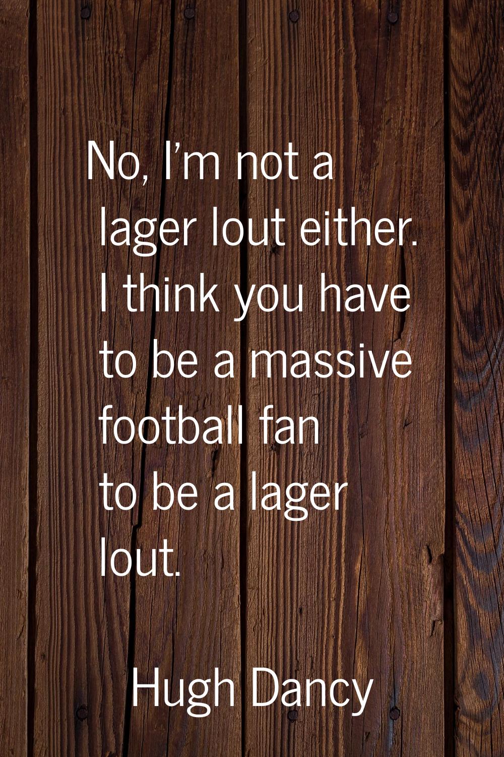 No, I'm not a lager lout either. I think you have to be a massive football fan to be a lager lout.