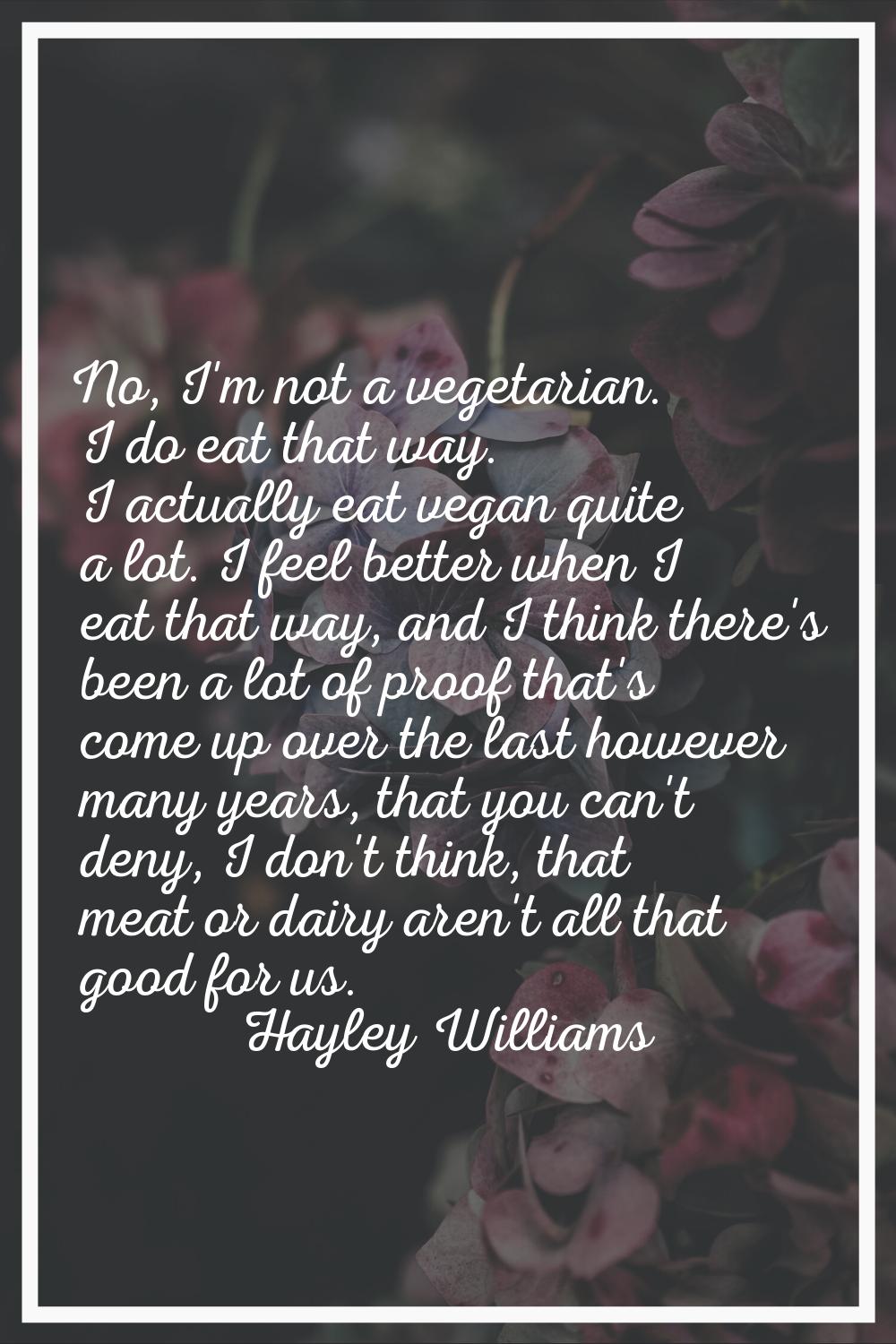 No, I'm not a vegetarian. I do eat that way. I actually eat vegan quite a lot. I feel better when I