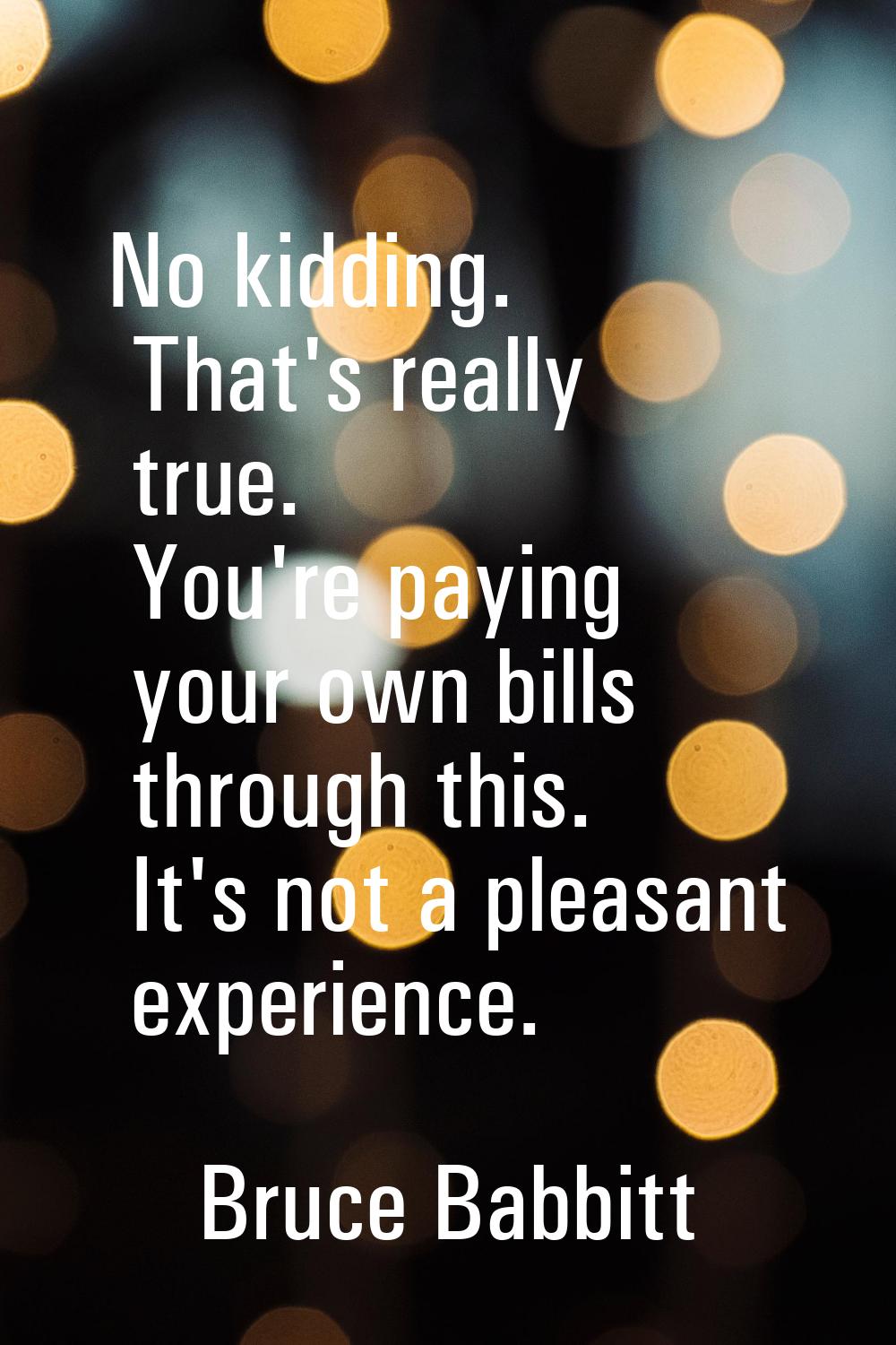No kidding. That's really true. You're paying your own bills through this. It's not a pleasant expe