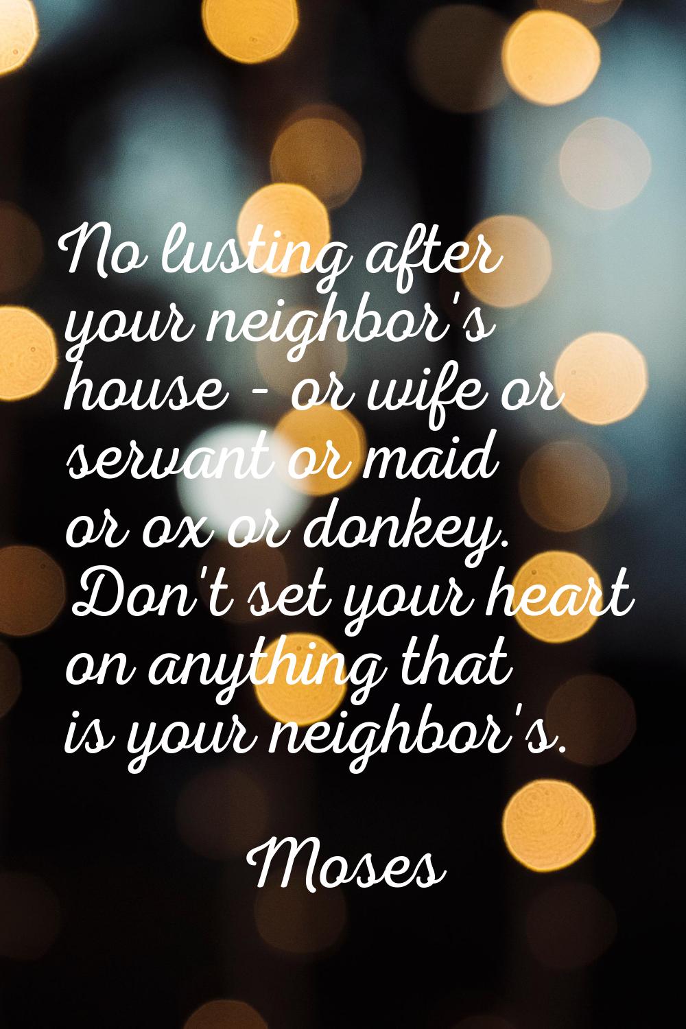 No lusting after your neighbor's house - or wife or servant or maid or ox or donkey. Don't set your