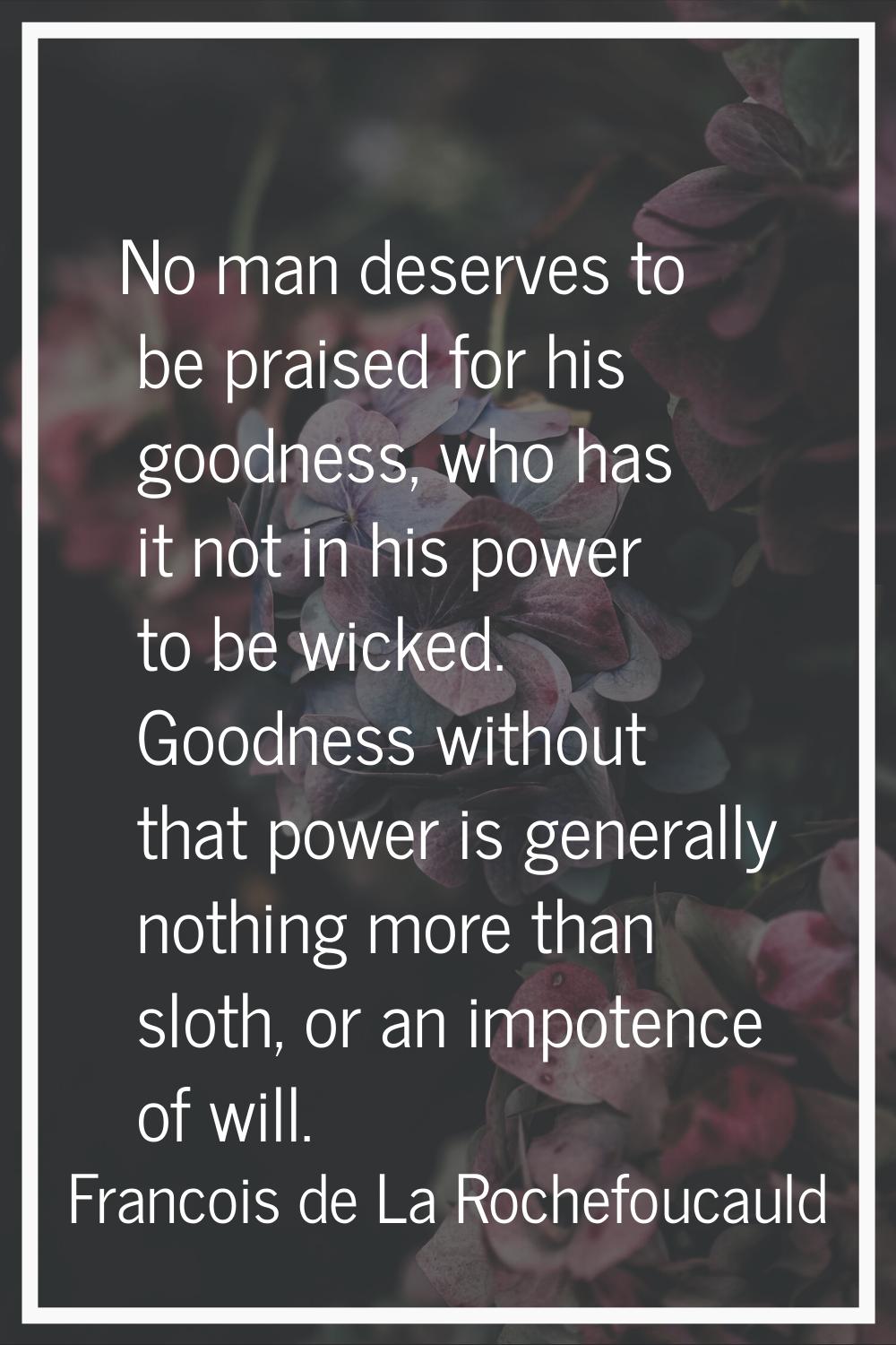 No man deserves to be praised for his goodness, who has it not in his power to be wicked. Goodness 