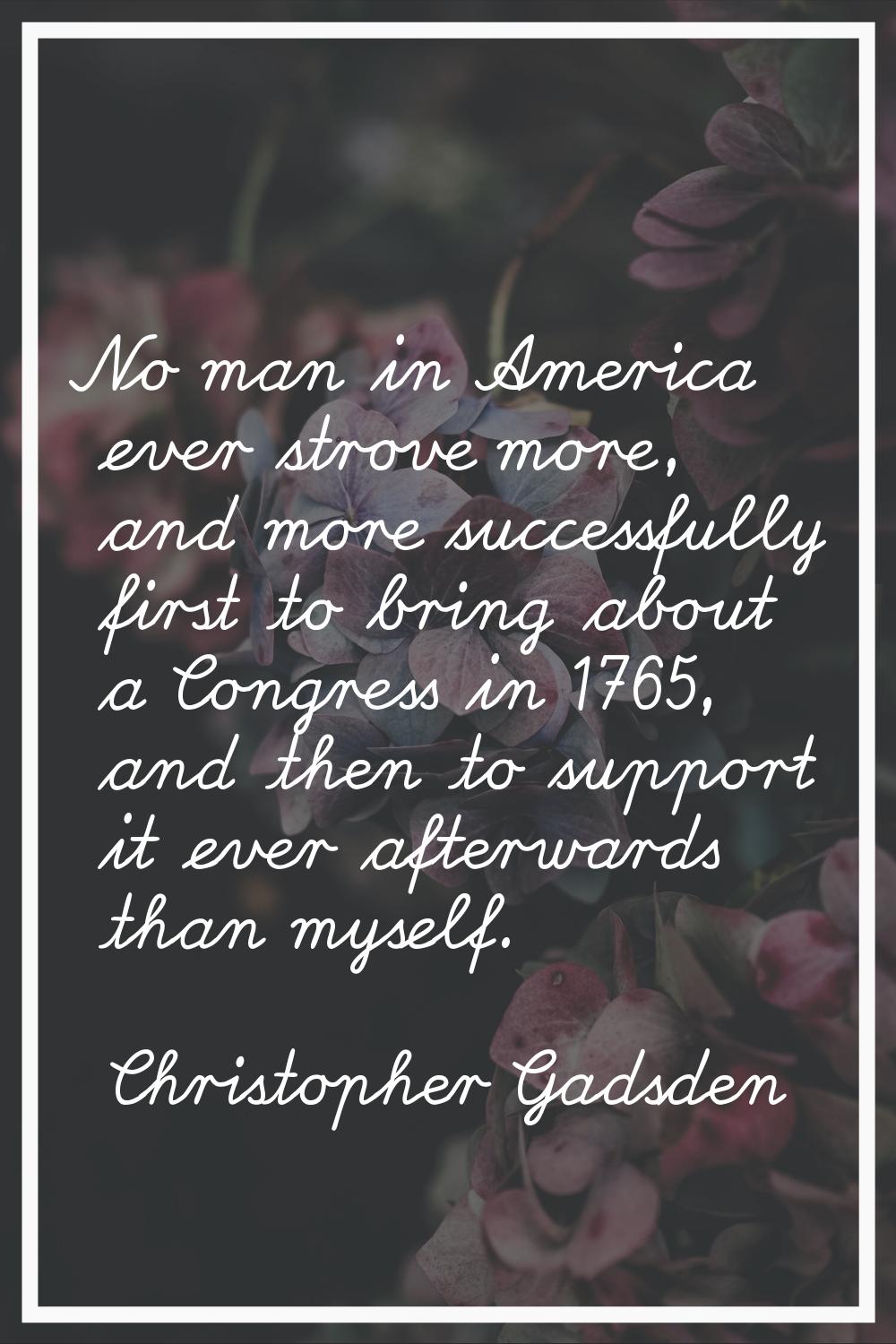 No man in America ever strove more, and more successfully first to bring about a Congress in 1765, 