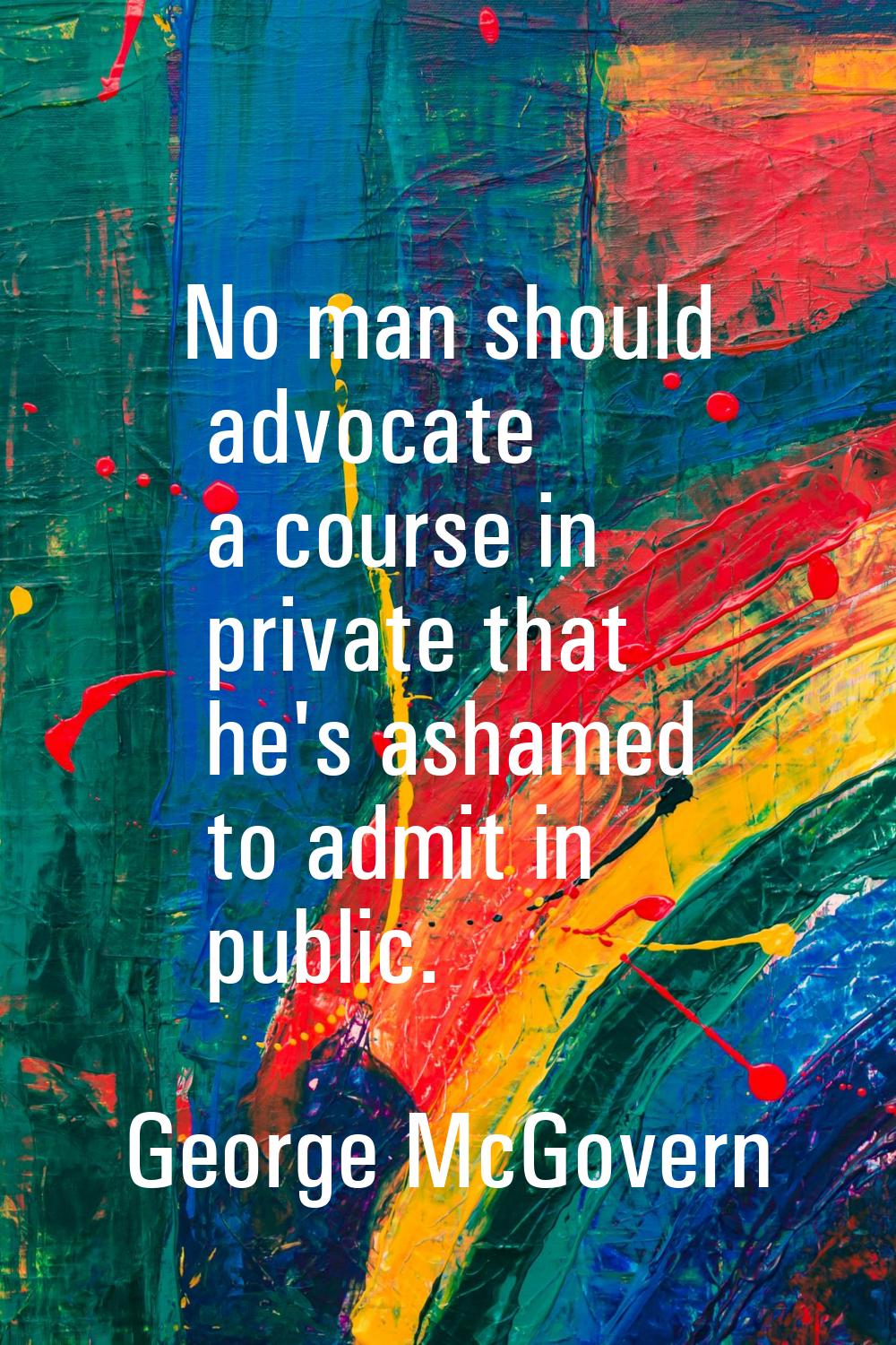 No man should advocate a course in private that he's ashamed to admit in public.