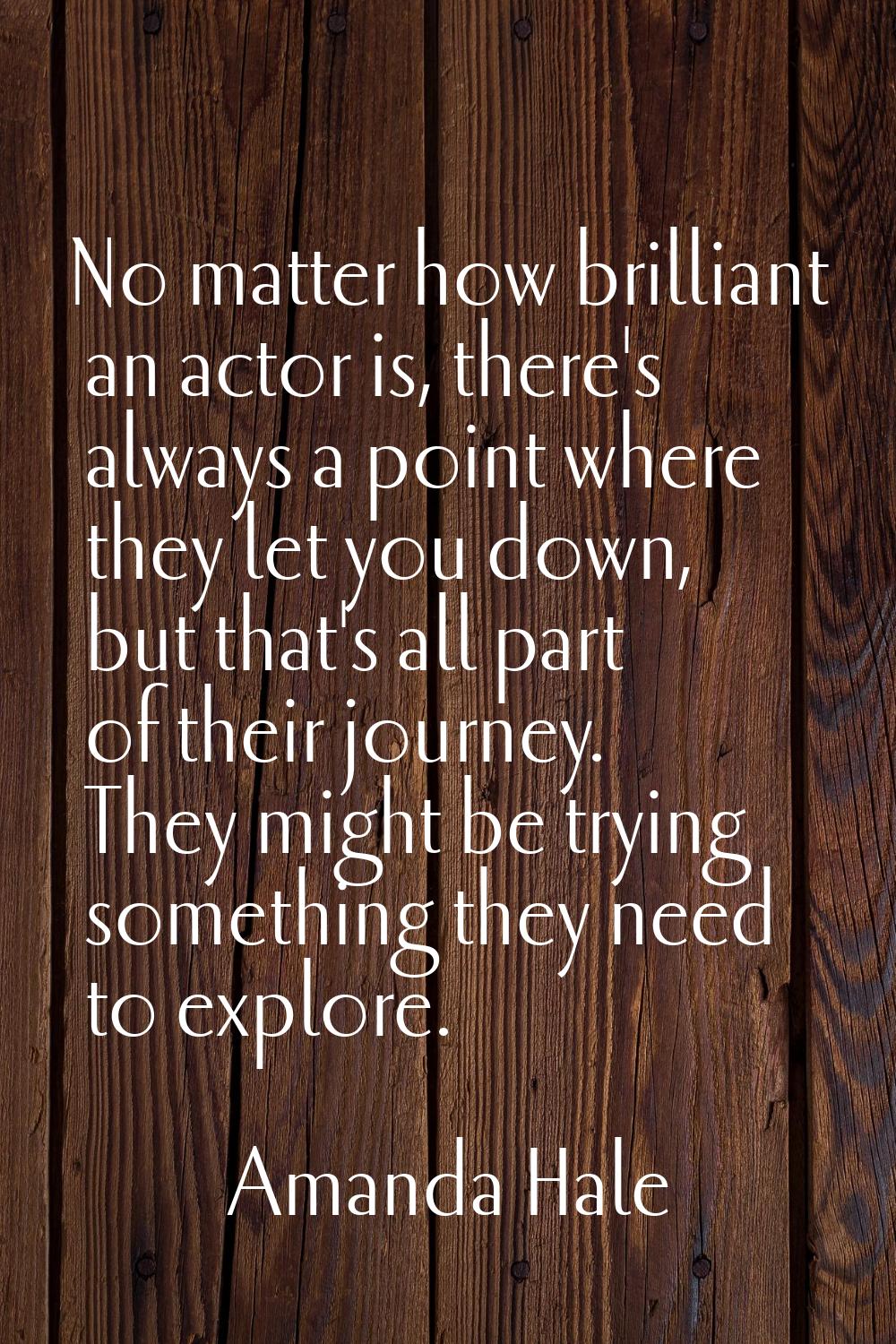No matter how brilliant an actor is, there's always a point where they let you down, but that's all