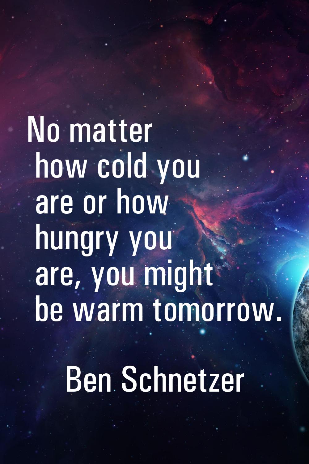 No matter how cold you are or how hungry you are, you might be warm tomorrow.