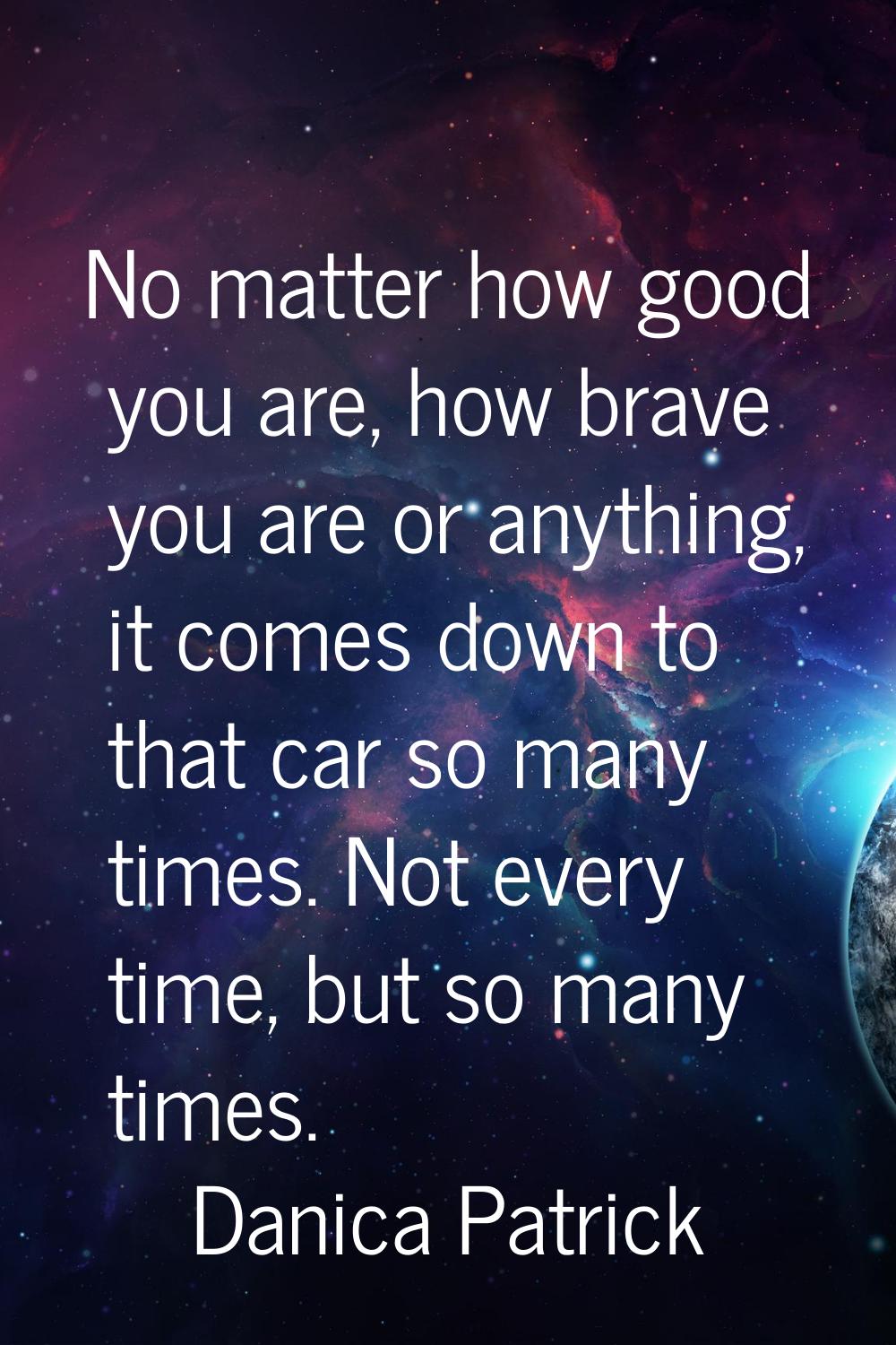 No matter how good you are, how brave you are or anything, it comes down to that car so many times.