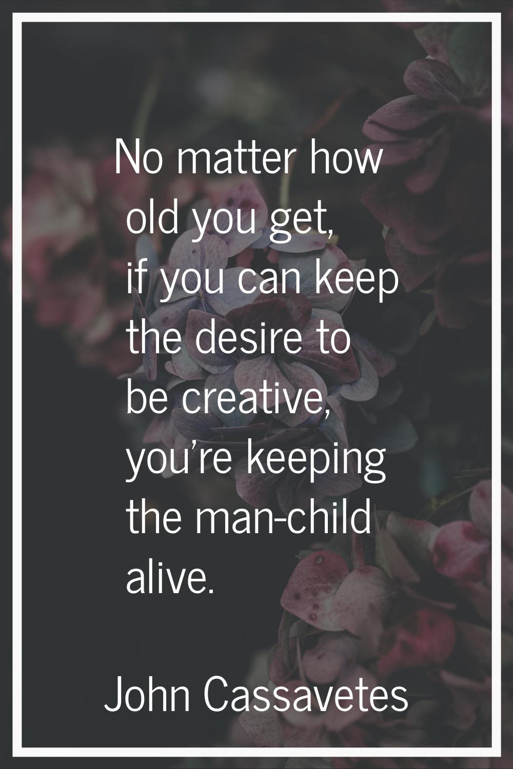 No matter how old you get, if you can keep the desire to be creative, you're keeping the man-child 