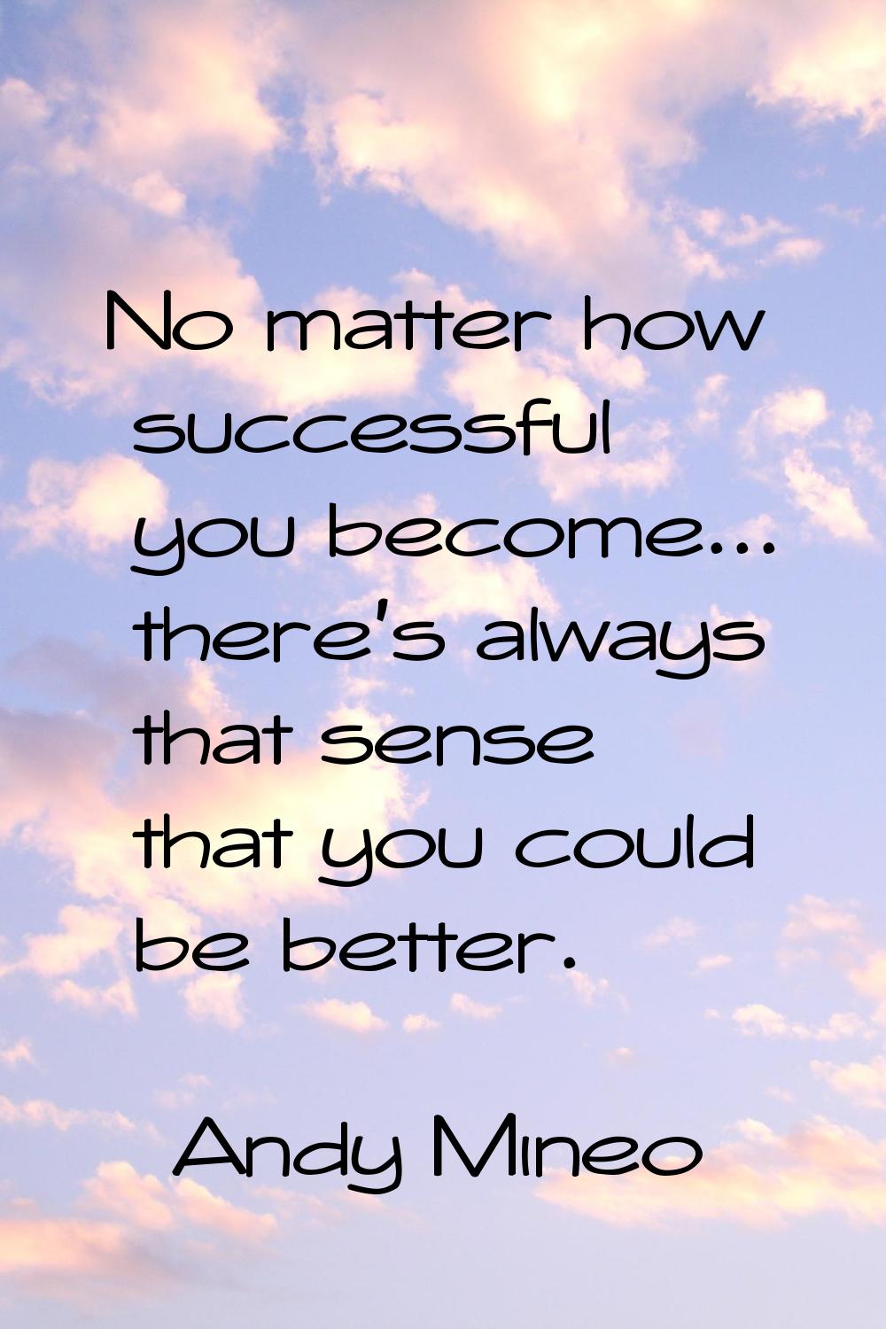No matter how successful you become... there's always that sense that you could be better.