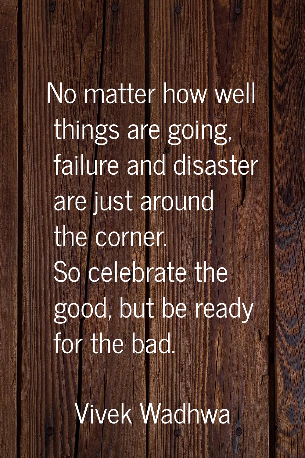 No matter how well things are going, failure and disaster are just around the corner. So celebrate 
