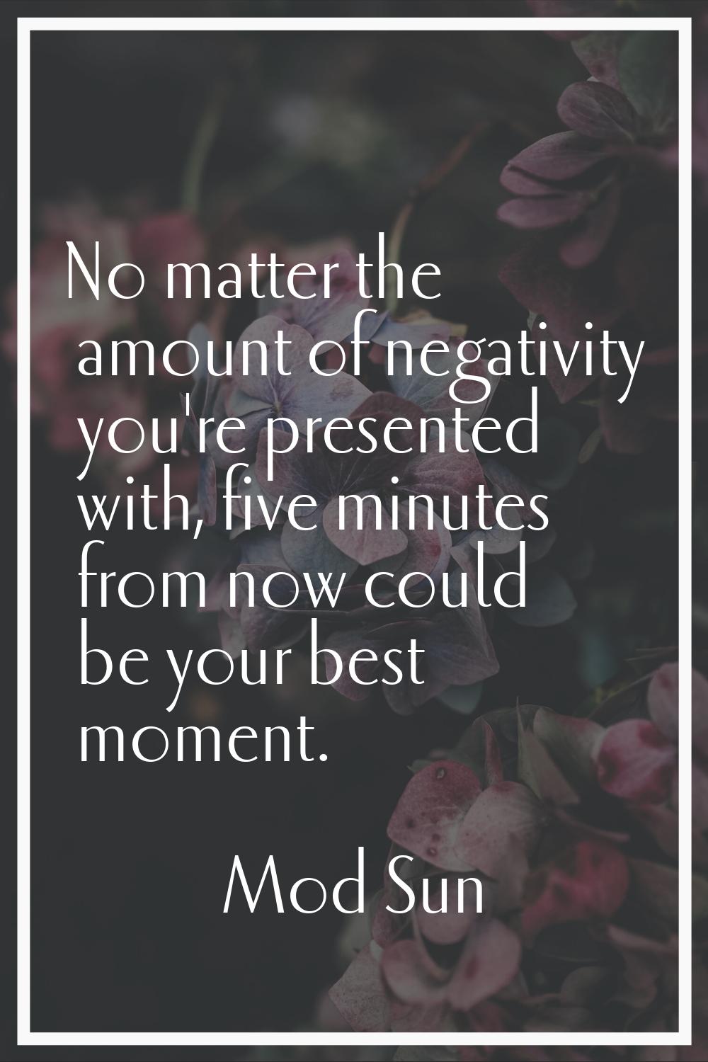 No matter the amount of negativity you're presented with, five minutes from now could be your best 