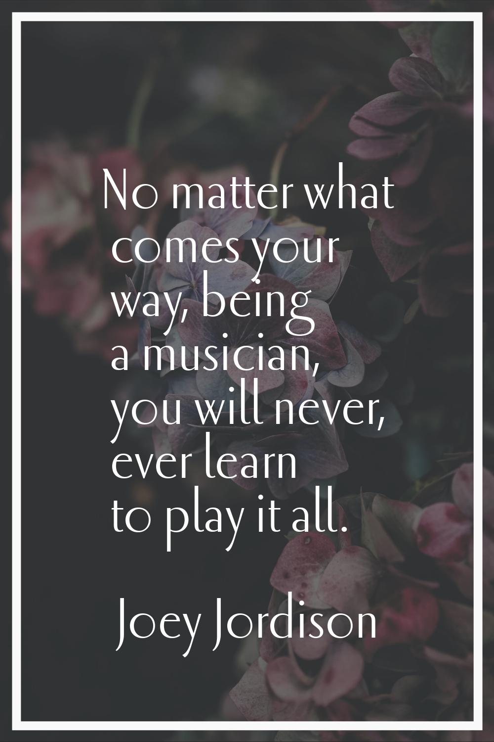 No matter what comes your way, being a musician, you will never, ever learn to play it all.
