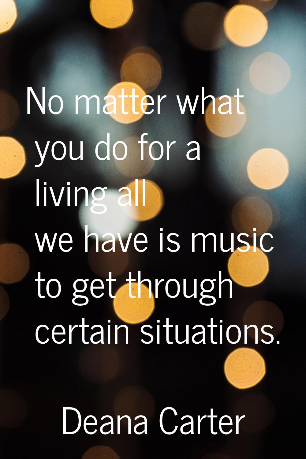 No matter what you do for a living all we have is music to get through certain situations.