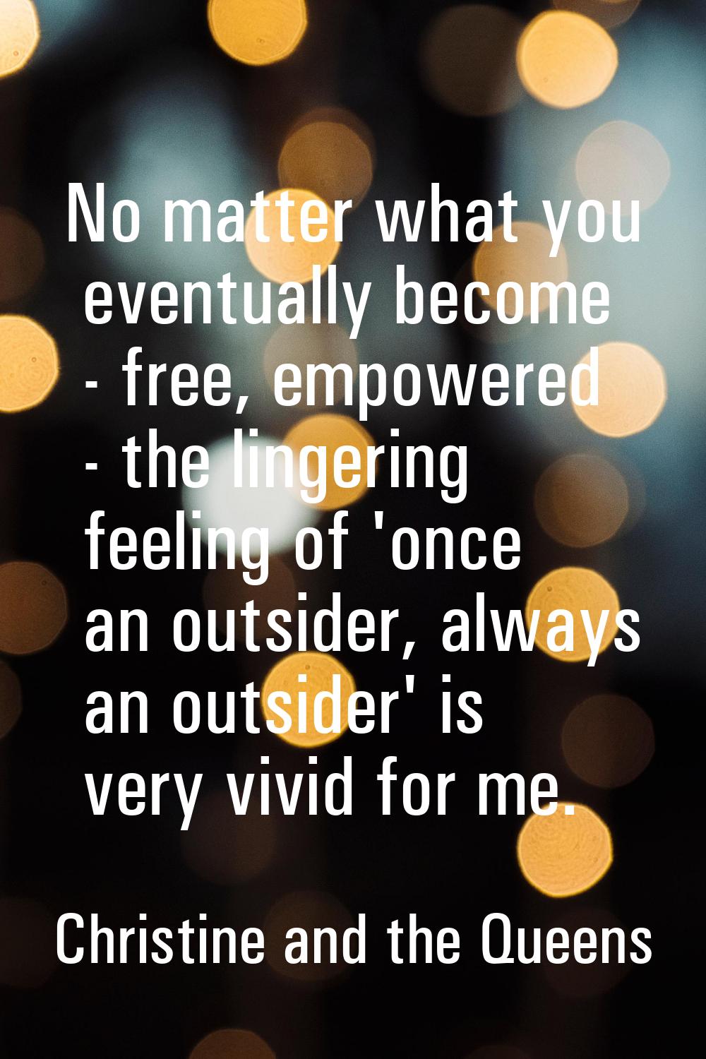 No matter what you eventually become - free, empowered - the lingering feeling of 'once an outsider