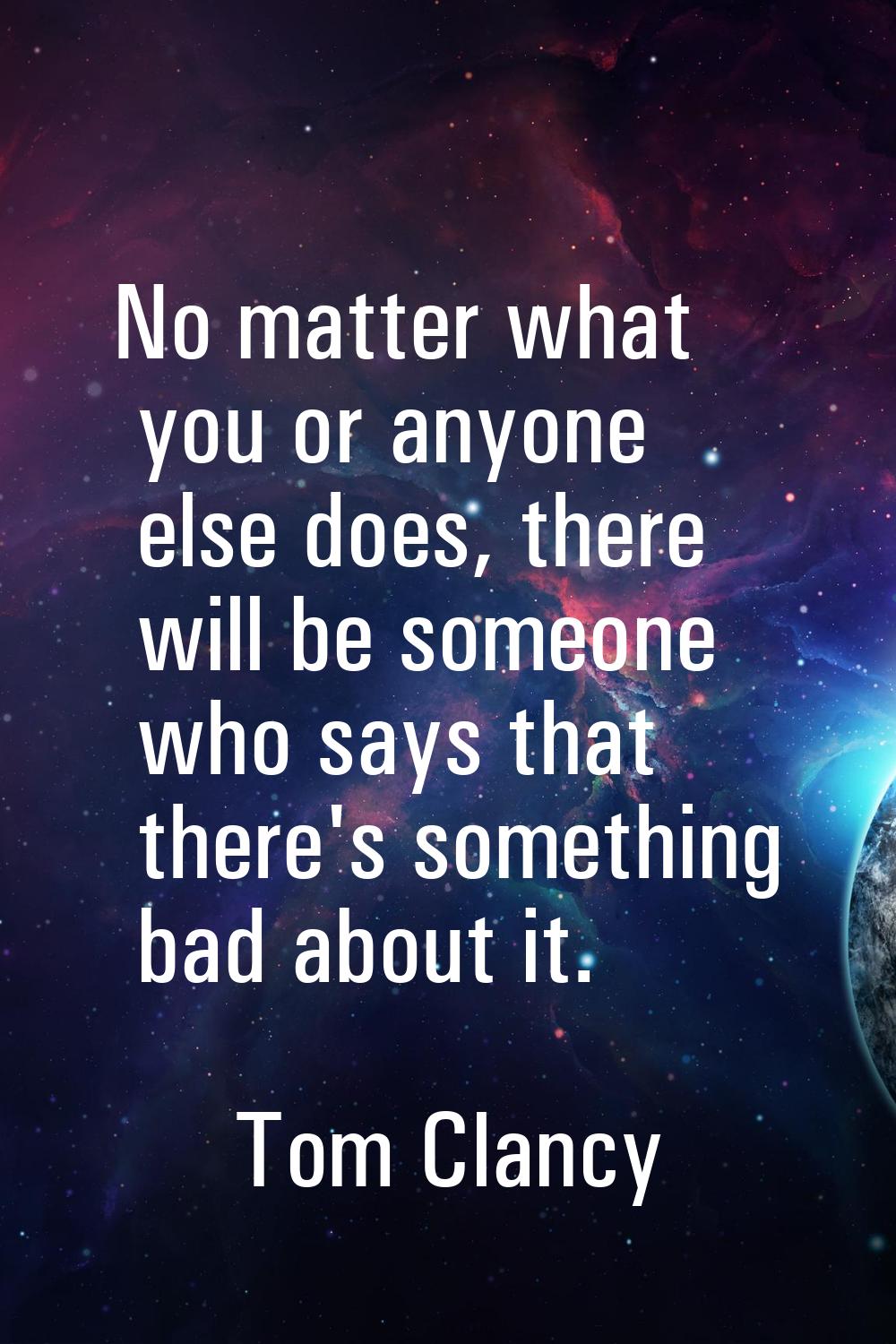 No matter what you or anyone else does, there will be someone who says that there's something bad a