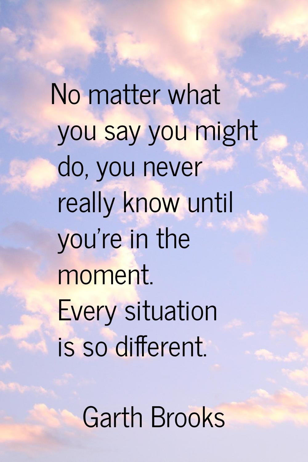 No matter what you say you might do, you never really know until you're in the moment. Every situat