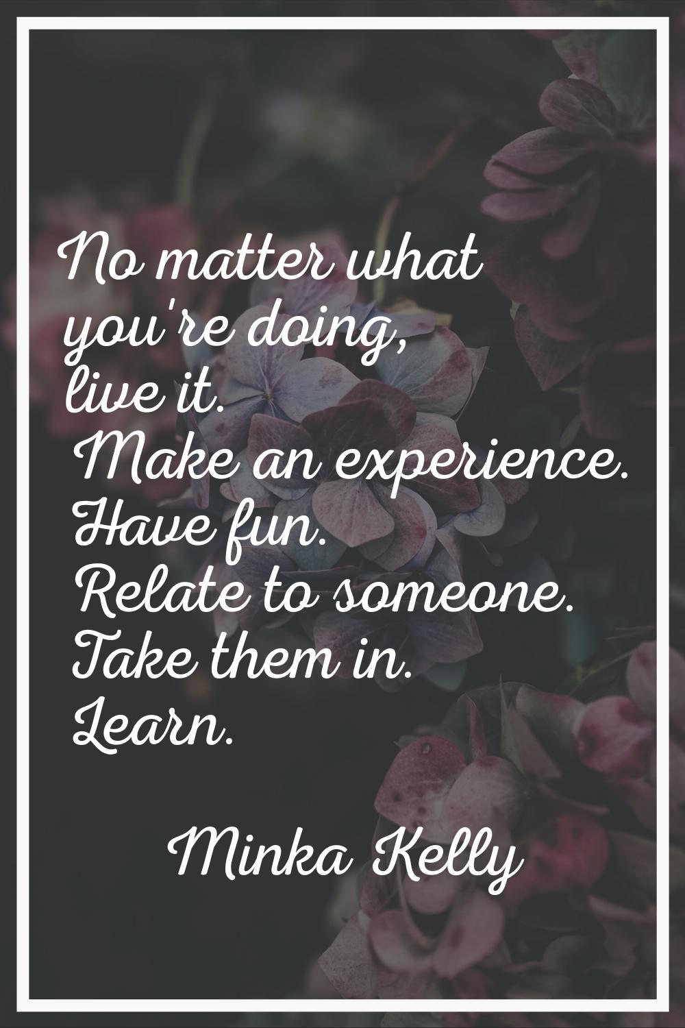 No matter what you're doing, live it. Make an experience. Have fun. Relate to someone. Take them in