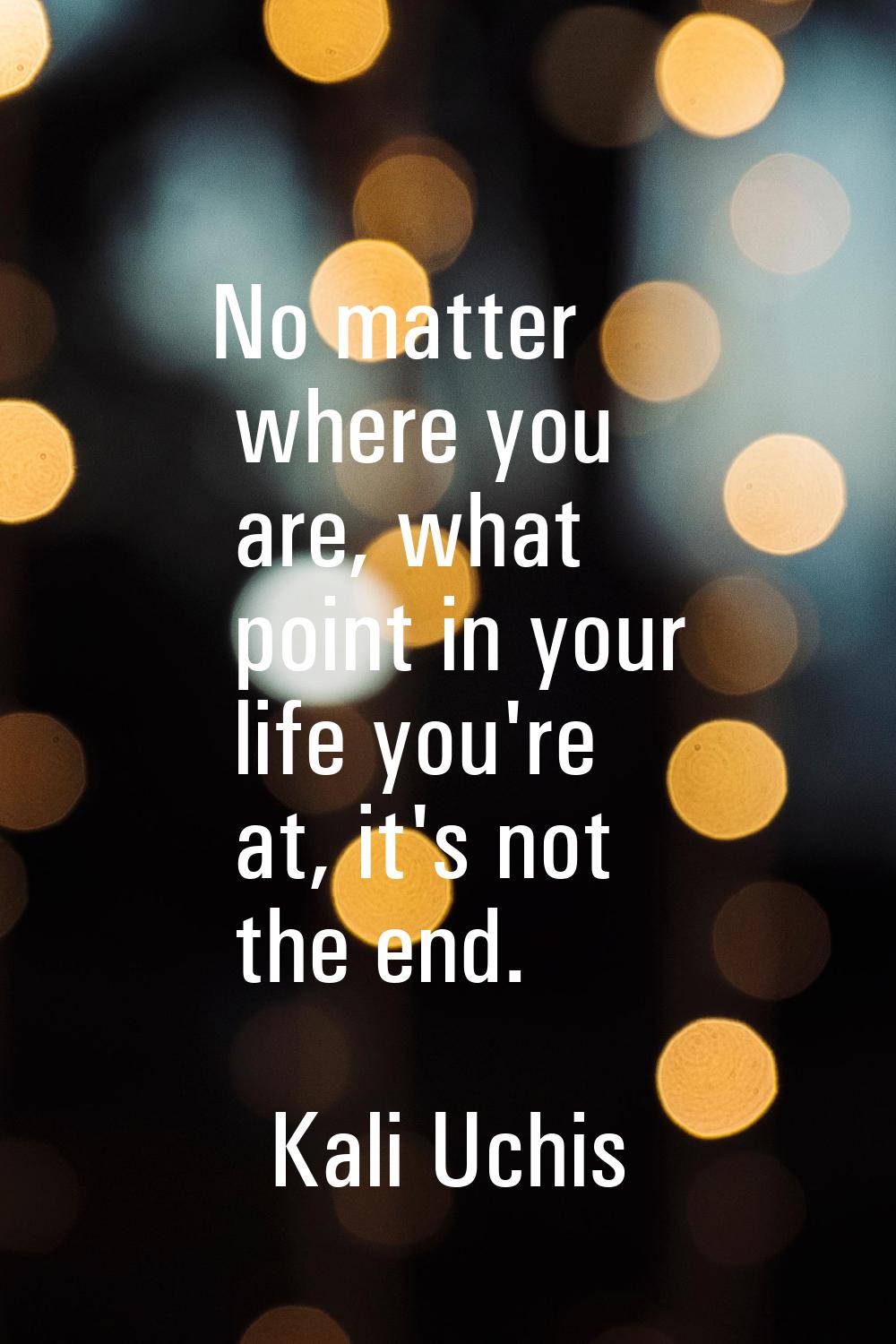 No matter where you are, what point in your life you're at, it's not the end.