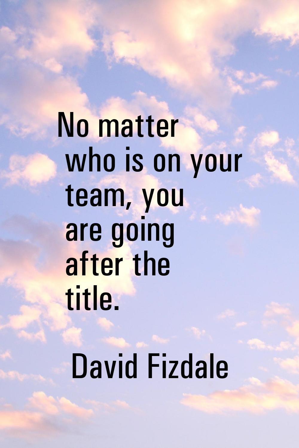 No matter who is on your team, you are going after the title.