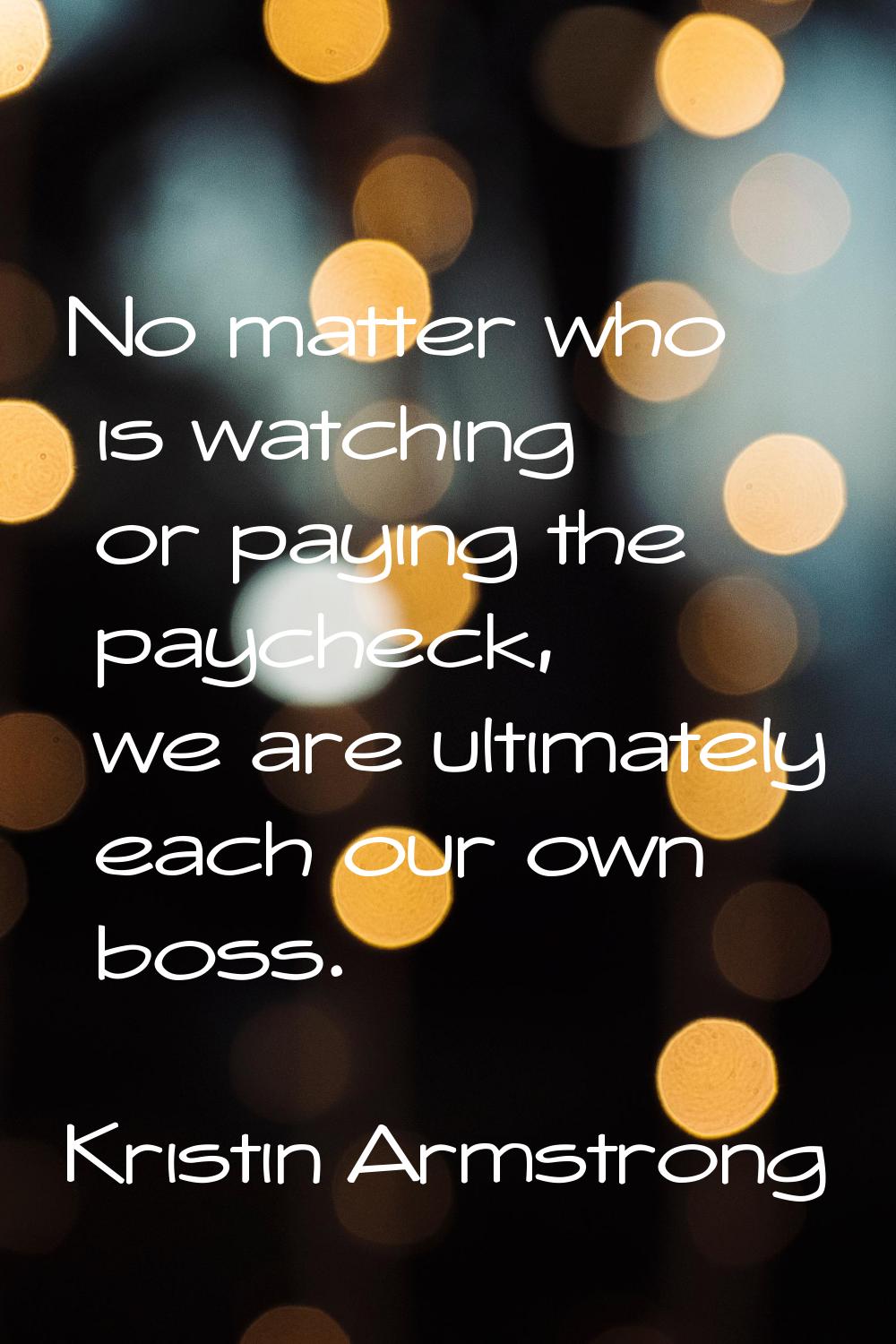 No matter who is watching or paying the paycheck, we are ultimately each our own boss.