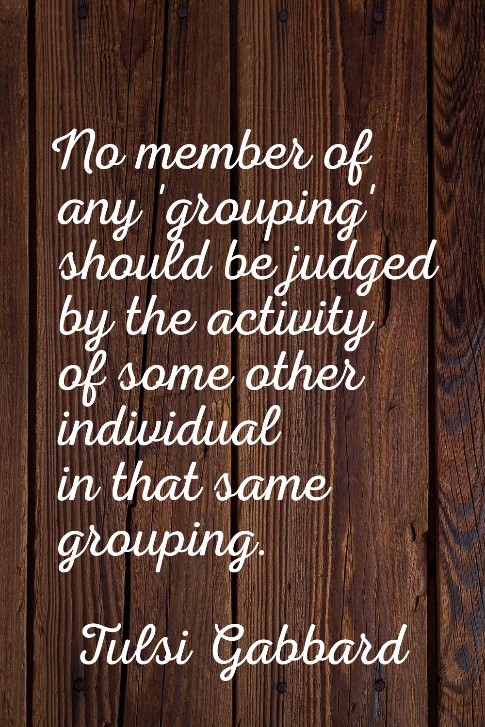 No member of any 'grouping' should be judged by the activity of some other individual in that same 