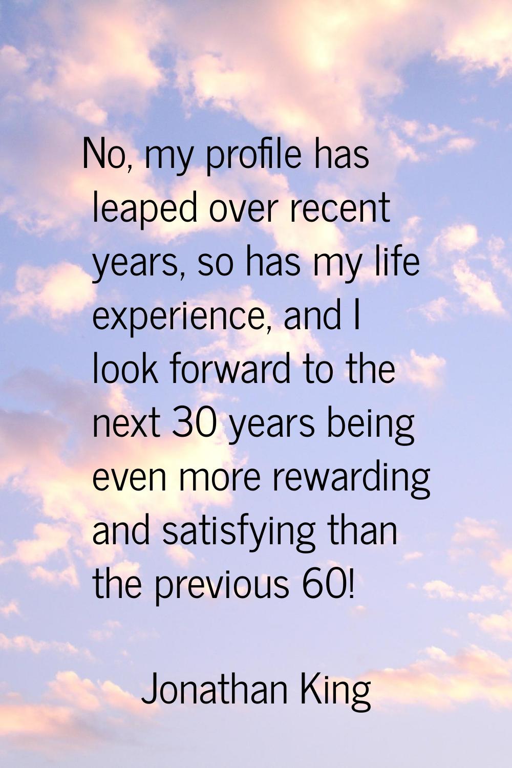 No, my profile has leaped over recent years, so has my life experience, and I look forward to the n