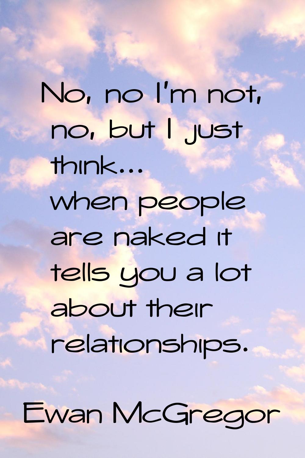No, no I'm not, no, but I just think... when people are naked it tells you a lot about their relati