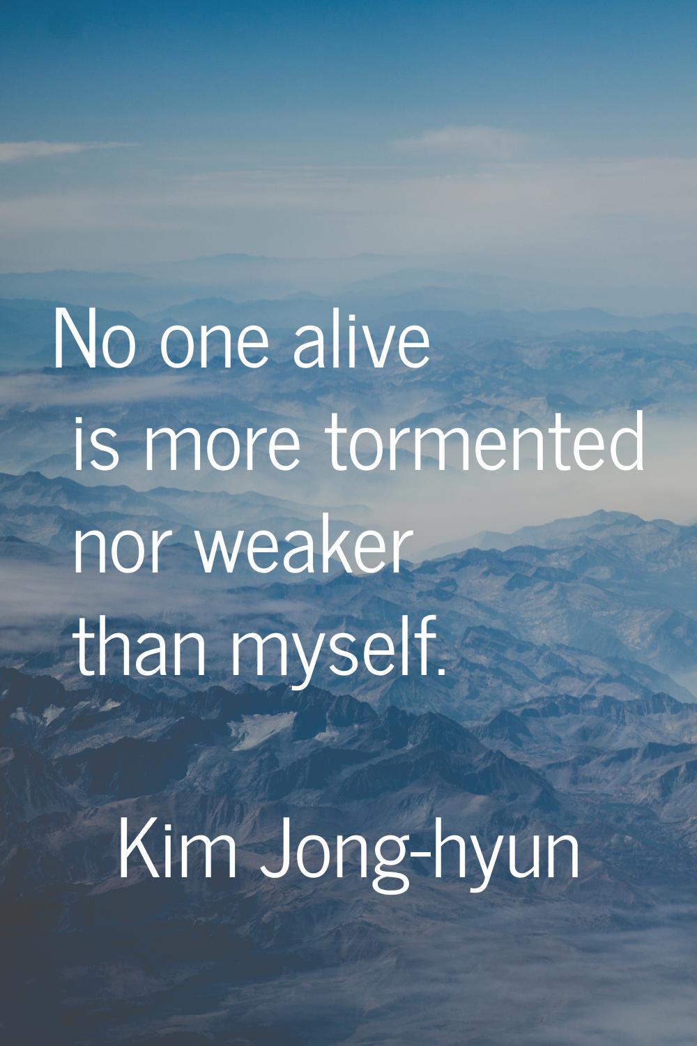 No one alive is more tormented nor weaker than myself.