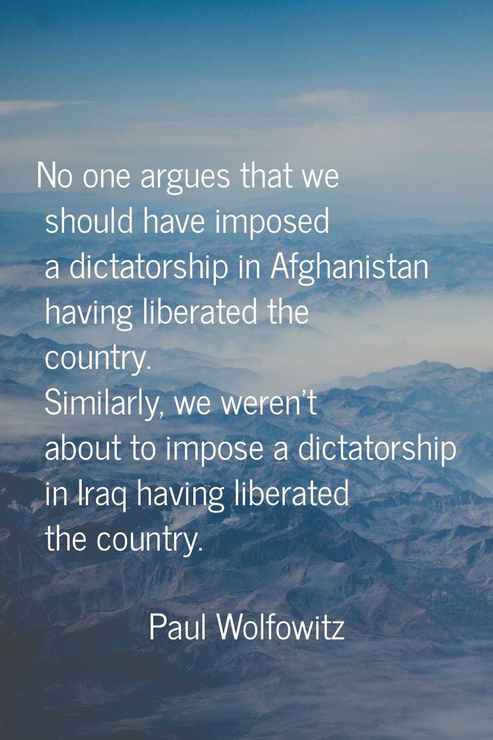 No one argues that we should have imposed a dictatorship in Afghanistan having liberated the countr