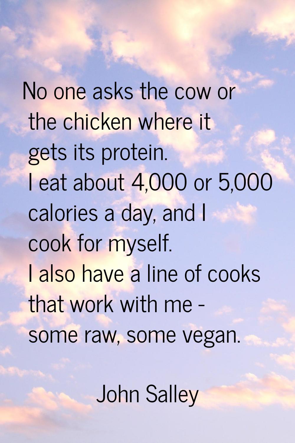 No one asks the cow or the chicken where it gets its protein. I eat about 4,000 or 5,000 calories a