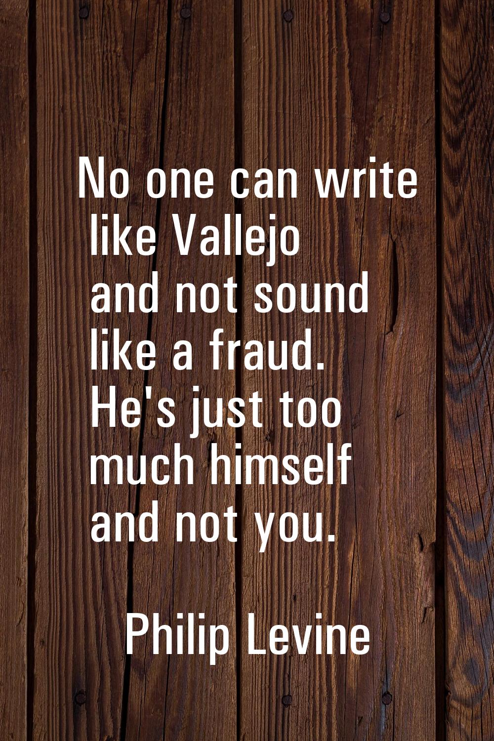 No one can write like Vallejo and not sound like a fraud. He's just too much himself and not you.