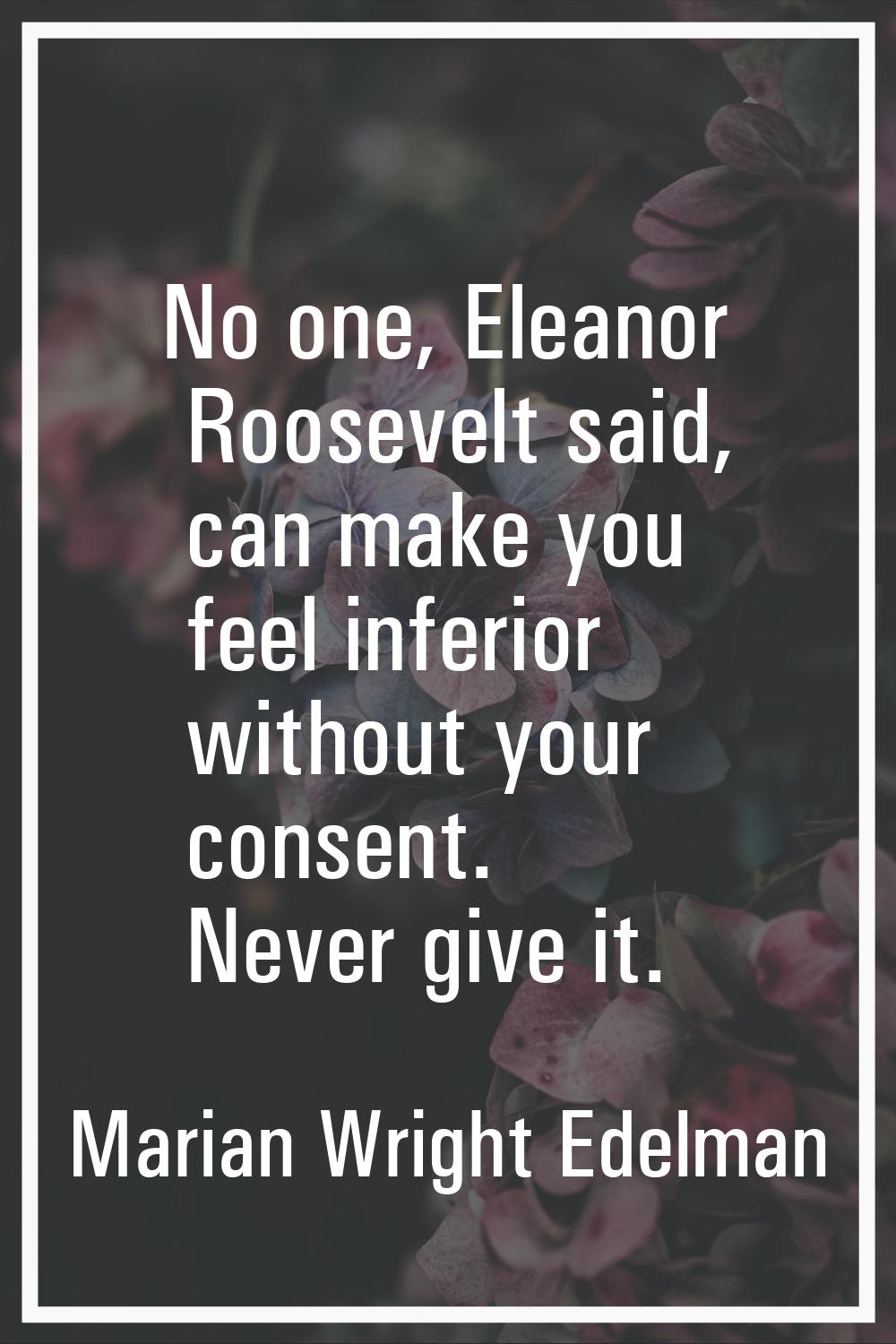 No one, Eleanor Roosevelt said, can make you feel inferior without your consent. Never give it.