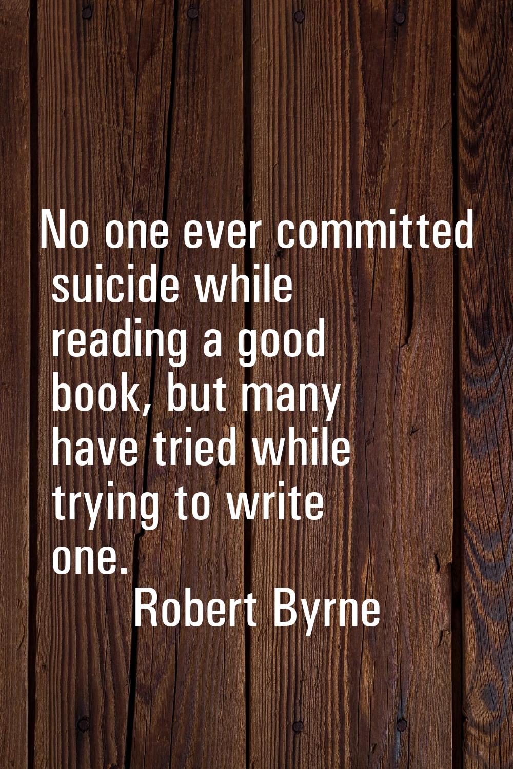 No one ever committed suicide while reading a good book, but many have tried while trying to write 