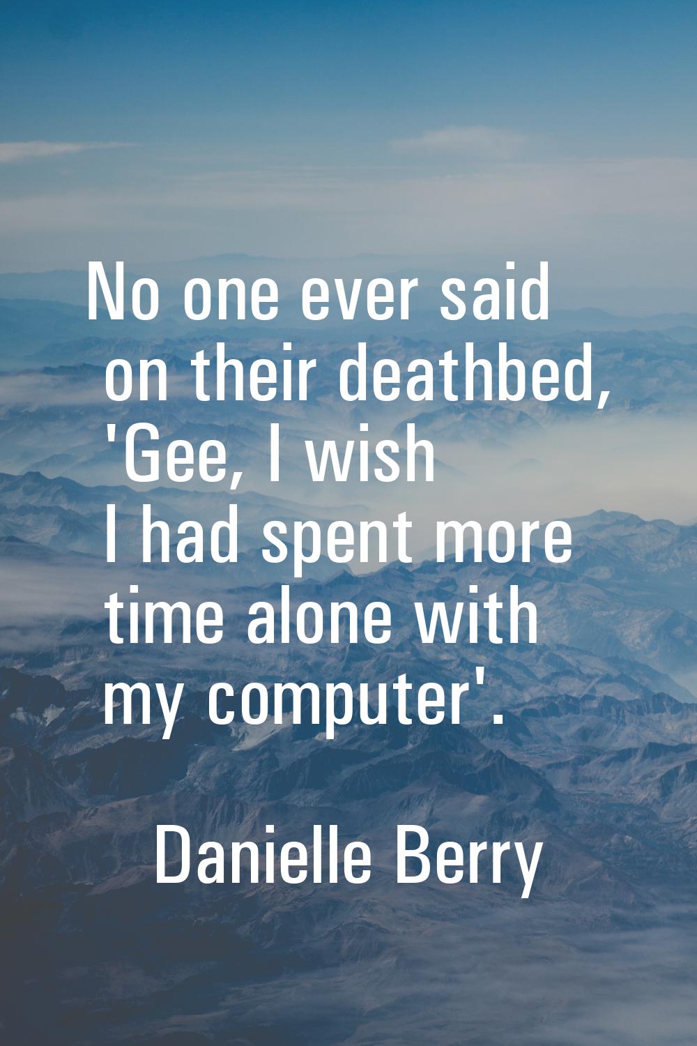 No one ever said on their deathbed, 'Gee, I wish I had spent more time alone with my computer'.