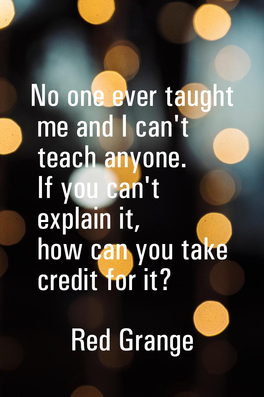 No one ever taught me and I can't teach anyone. If you can't explain it, how can you take credit fo