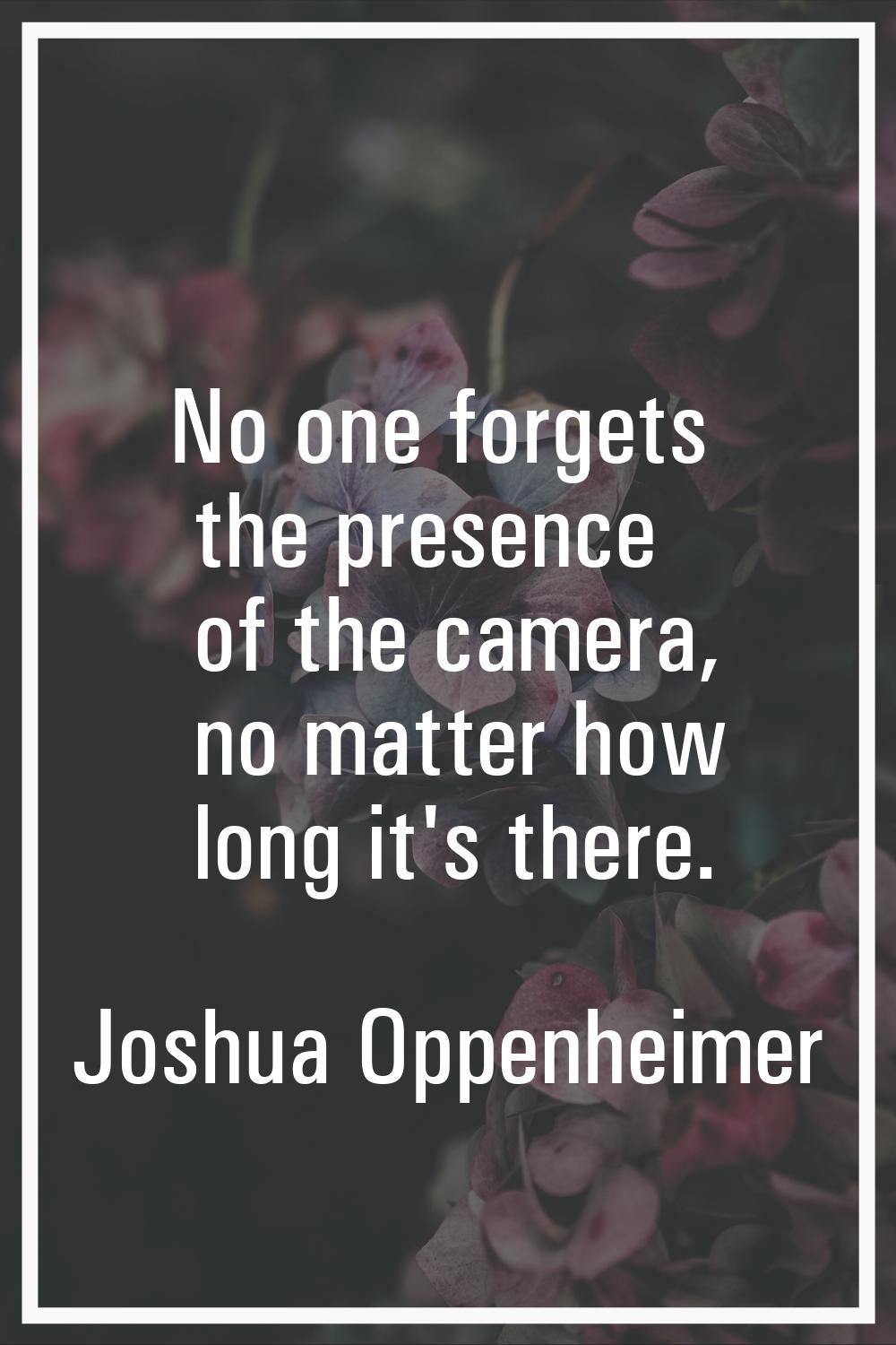 No one forgets the presence of the camera, no matter how long it's there.