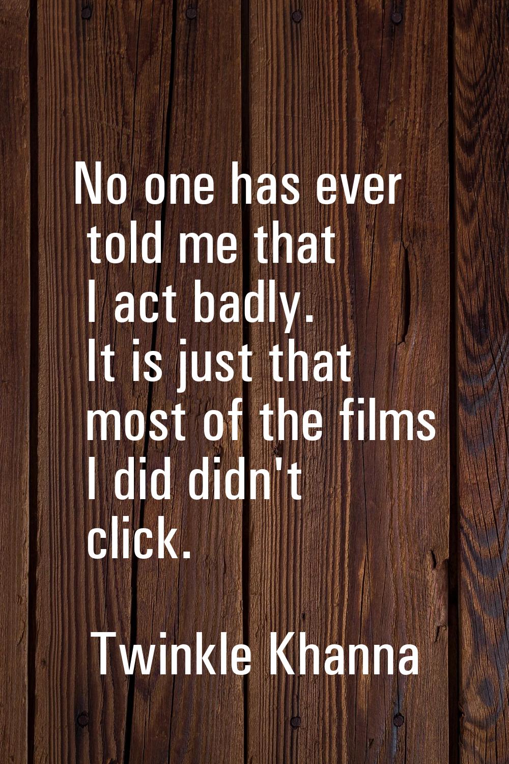 No one has ever told me that I act badly. It is just that most of the films I did didn't click.