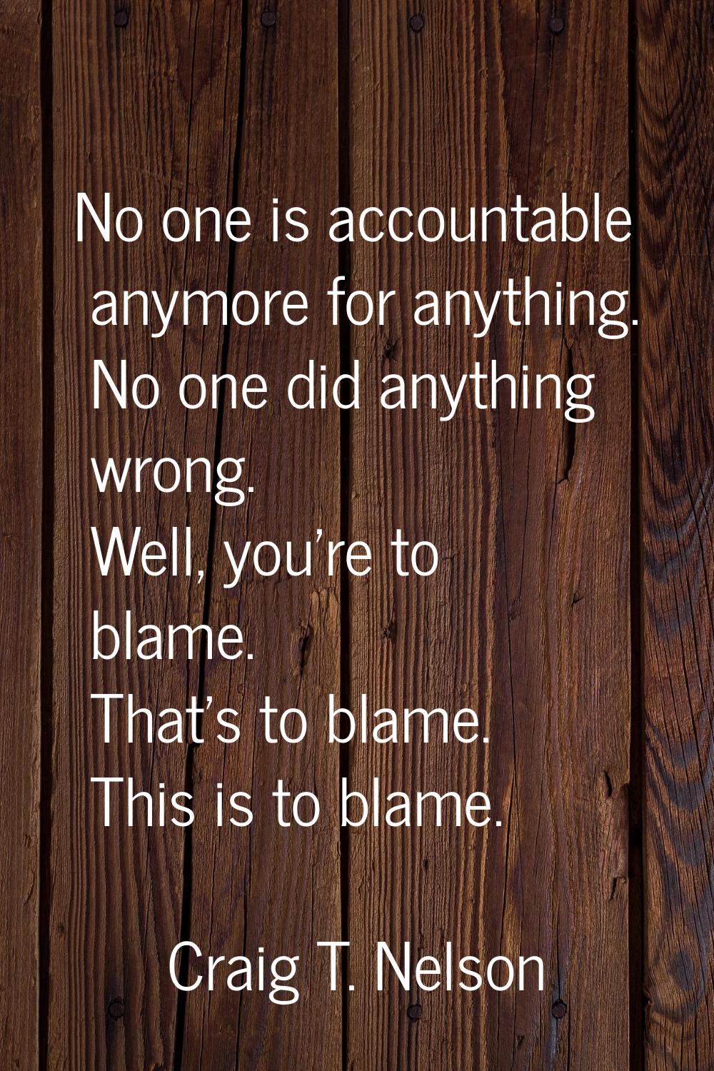 No one is accountable anymore for anything. No one did anything wrong. Well, you're to blame. That'