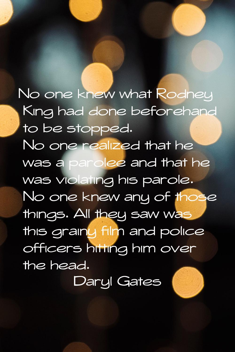 No one knew what Rodney King had done beforehand to be stopped. No one realized that he was a parol