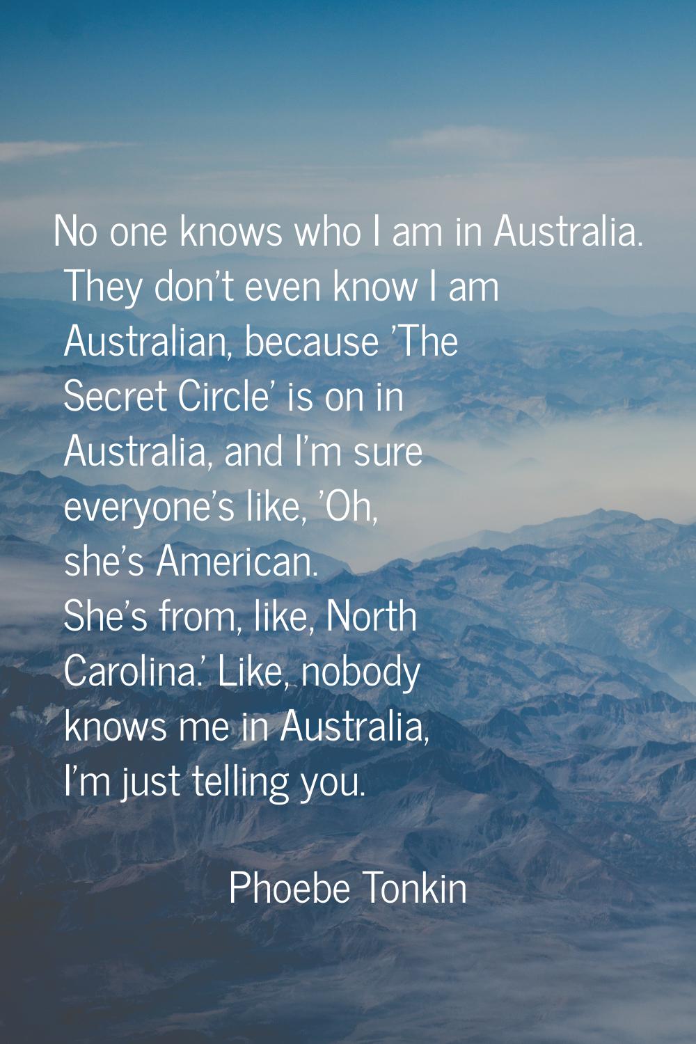 No one knows who I am in Australia. They don't even know I am Australian, because 'The Secret Circl