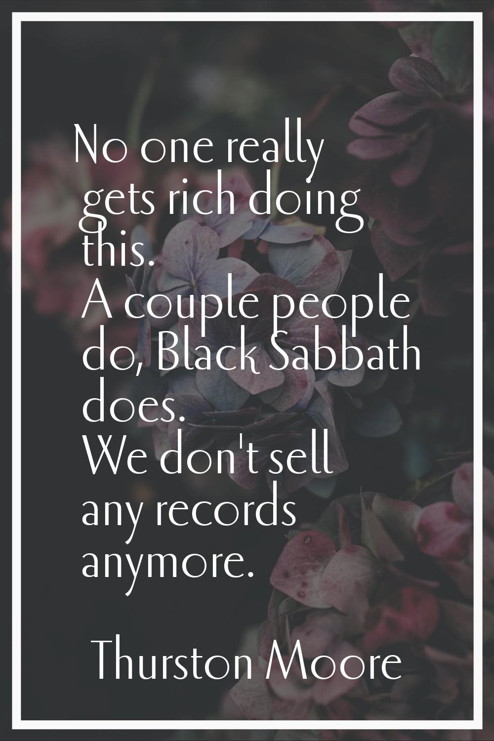 No one really gets rich doing this. A couple people do, Black Sabbath does. We don't sell any recor