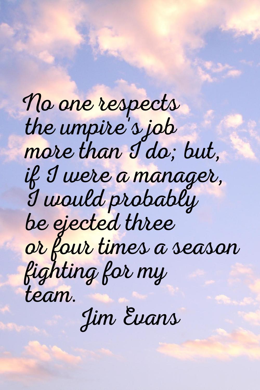 No one respects the umpire's job more than I do; but, if I were a manager, I would probably be ejec